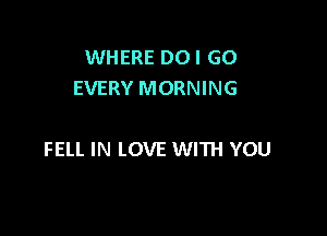 WHERE DOI GO
EVERY MORNING

FELL IN LOVE WITH YOU