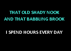 THAT OLD SHADY NOOK
AND THAT BABBLING BROOK

I SPEND HOURS EVERY DAY