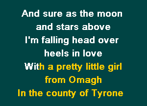 And sure as the moon
and stars above
I'm falling head over
heels in love
With a pretty little girl
from Omagh
In the county of Tyrone