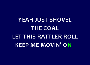 YEAH JUST SHOVEL
THE COAL

LET THIS RATTLER ROLL
KEEP ME MOVIN' ON