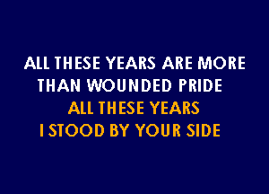 All THESE YEARS ARE MORE
THAN WOUNDED PRIDE
All THESE YEARS
ISTOOD BY YOUR SIDE