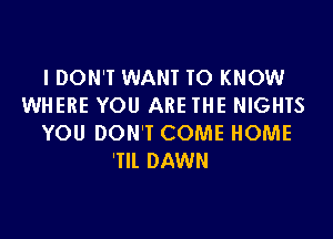 IDON'T WANT TO KNOW
WHERE YOU ARE THE NIGHTS

YOU DON'T COME HOME
'Tll DAWN