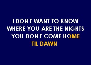 I DON'T WANT TO KNOW
WHERE YOU ARE THE NIGHTS

YOU DON'T COME HOME
'Tll DAWN
