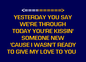 )
YESTERDAY YOU SAY
WE'RE THROUGH
TODAY YOU'RE KISSIN'
SOMEONE NEW
'CAUSE l WASN'T READY
TO GIVE MY LOVE TO YOU