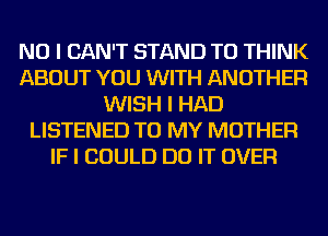 NO I CAN'T STAND TO THINK
ABOUT YOU WITH ANOTHER
WISH I HAD
LISTENED TO MY MOTHER
IF I COULD DO IT OVER