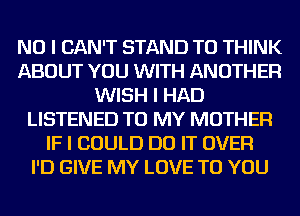 NO I CAN'T STAND TO THINK
ABOUT YOU WITH ANOTHER
WISH I HAD
LISTENED TO MY MOTHER
IF I COULD DO IT OVER
I'D GIVE MY LOVE TO YOU