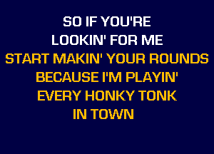 SO IF YOU'RE
LOOKIN' FOR ME
START MAKIN' YOUR ROUNDS
BECAUSE I'M PLAYIN'
EVERY HONKY TONK
IN TOWN