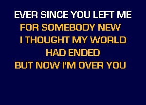 EVER SINCE YOU LEFI' ME
FOR SOMEBODY NEW
I THOUGHT MY WORLD
HAD ENDED
BUT NOW I'M OVER YOU