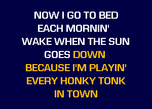 NOW I GO TO BED
EACH MORNIN'
WAKE WHEN THE SUN
GOES DOWN
BECAUSE I'M PLAYIN'
EVERY HONKY TONK
IN TOWN
