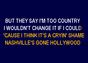 BUT THEY SAY I'M T00 COUNTRY
IWOULDN'T CHANGE IT IF I COULD
'CAUSE I THINK IT'S A CRYIN' SHAME

NASHVILLE'S GONE HOLLYWOOD