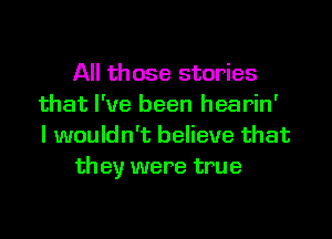 All those stories
that I've been hearin'
I wouldn't believe that

they were true