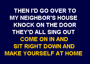 THEN I'D G0 OVER TO
MY NEIGHBOR'S HOUSE
KNOCK ON THE DOOR
THEY'D ALL SING OUT
COME ON IN AND
SIT RIGHT DOWN AND
MAKE YOURSELF AT HOME