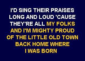 I'D SING THEIR PRAISES
LONG AND LOUD 'CAUSE
THEY'RE ALL MY FOLKS
AND I'M MIGHTY PROUD
OF THE LITTLE OLD TOWN
BACK HOME WHERE
I WAS BORN