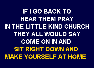 IF I GO BACK TO
HEAR THEM PRAY
IN THE LITTLE KIND CHURCH
THEY ALL WOULD SAY
COME ON IN AND
SIT RIGHT DOWN AND
MAKE YOURSELF AT HOME