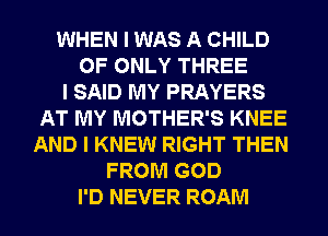 WHEN I WAS A CHILD
0F ONLY THREE
I SAID MY PRAYERS
AT MY MOTHER'S KNEE
AND I KNEW RIGHT THEN
FROM GOD
I'D NEVER ROAM