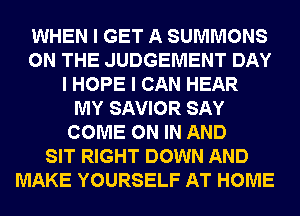 WHEN I GET A SUMMONS
ON THE JUDGEMENT DAY
I HOPE I CAN HEAR
MY SAVIOR SAY
COME ON IN AND
SIT RIGHT DOWN AND
MAKE YOURSELF AT HOME