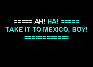 AH! HA!
TAKE IT TO MEXICO, BOY!