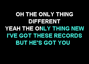 0H THE ONLY THING
DIFFERENT
YEAH THE ONLY THING NEW
I'VE GOT THESE RECORDS
BUT HE'S GOT YOU