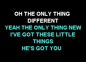0H THE ONLY THING
DIFFERENT
YEAH THE ONLY THING NEW
I'VE GOT THESE LITTLE
THINGS
HE'S GOT YOU
