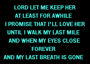 LORD LET ME KEEP HER
AT LEAST FOR AWHILE
I PROMISE THAT I'LL LOVE HER
UNTIL I WALK MY LAST MILE
AND WHEN MY EYES CLOSE
FOREVER
AND MY LAST BREATH IS GONE