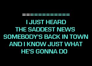 I JUST HEARD
THE SADDEST NEWS
SOMEBODY'S BACK IN TOWN
AND I KNOW JUST WHAT
HE'S GONNA DO