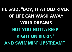 HE SAID, BOY, THAT OLD RIVER
OF LIFE CAN WASH AWAY
YOUR DREAMS
BUT YOU GOTTA KEEP
RIGHT ON KICKIN'

AND SWIMMIN' UPSTREAM