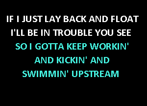 IF I JUST LAY BACK AND FLOAT
I'LL BE IN TROUBLE YOU SEE
SO I GOTTA KEEP WORKIN'
AND KICKIN' AND
SWIMMIN' UPSTREAM