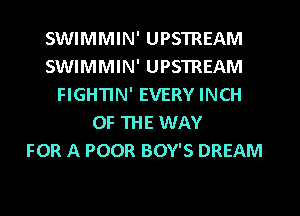 SWIMMIN' UPSTREAM
SWIMMIN' UPSTREAM
FIGHTIN' EVERY INCH
OF THE WAY
FOR A POOR BOY'S DREAM