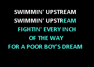 SWIMMIN' UPSTREAM
SWIMMIN' UPSTREAM
FIGHTIN' EVERY INCH
OF THE WAY
FOR A POOR BOY'S DREAM