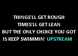 THINGS'LL GET ROUGH
TIMES'LL GET LEAN
BUTTHE ONLY CHOICE YOU GOT

IS KEEP SWIMMIN' UPSTREAM