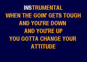 INSTRUMENTAL
WHEN THE GOIN' GETS TOUGH
AND YOU'RE DOWN
AND YOU'RE UP
YOU GOTTA CHANGE YOUR
ATTITUDE