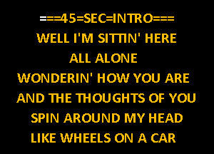 45iSECdNTRO
WELL I'M SITI'IN' HERE
ALL ALONE
WONDERIN' HOW YOU ARE
AND THE THOUGHTS OF YOU
SPIN AROUND MY HEAD
LIKE WHEELS ON A CAR