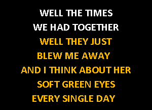 WELL THE TIMES
WE HAD TOGETHER
WELL THEY JUST
BLEW ME AWAY
AND I THINK ABOUT HER
SOFT GREEN EYES
EVERY SINGLE DAY