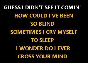 GUESS I DIDN'T SEE IT COMIN'
HOW COULD I'VE BEEN
SO BLIND
SOMETIMES I CRY MYSELF
T0 SLEEP
I WONDER DOI EVER
CROSS YOUR MIND