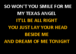 SO WON'TYOU SMILE FOR ME
MY TEXAS ANGEL
IT'LL BE ALL RIGHT
YOU JUST LAY YOUR HEAD
BESIDE ME
AND DREAM OF ME TONIGHT