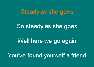Steady as she goes

So steady as she goes

Well here we go again

You've found yourself a friend