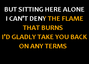 BUT SITI'ING HERE ALONE
I CAN'T DENY THE FLAME
THAT BURNS
I'D GLADLY TAKE YOU BACK
ON ANY TERMS