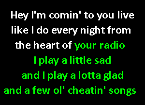 Hey I'm comin' to you live
like I do every night from
the heart of your radio

I play a little sad
and I play a lotta glad
and a few ol' cheatin' songs