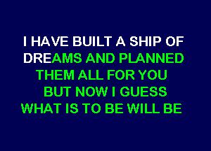I HAVE BUILT A SHIP 0F
DREAMS AND PLANNED
THEM ALL FOR YOU
BUT NOW I GUESS
WHAT IS TO BE WILL BE