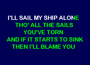 I'LL SAIL MY SHIP ALONE
THO' ALL THE SAILS
YOU'VE TORN
AND IF IT STARTS T0 SINK
THEN I'LL BLAME YOU
