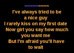 I've always tried to be
a nice guy
I rarely kiss on my first date
Now girl you say how much
you want me
But I'm afraid you'll have
to wait