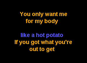 You only want me
for my body

like a hot potato
If you got what you're
out to get