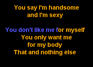 You say I'm handsome
and I'm sexy

You don't like me for myself

You only want me
for my body
That and nothing else