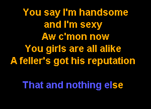 You say I'm handsome
and I'm sexy
Aw c'mon now
You girls are all alike
A feller's got his reputation

That and nothing else I