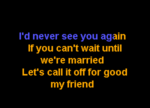 I'd never see you again
If you can't wait until

we're married
Let's call it off for good
my friend