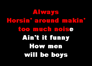 Always
Horsin' around makin'
too much noise
Ain't it funnyr
How men
will be boys