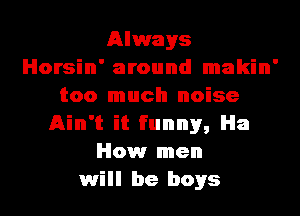 Always
Horsin' around makin'
too much noise
Ain't it funny, Ha
How men
will be boys