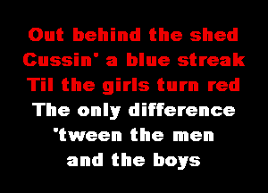 Out behind the shed
Cussin' a blue streak
Til the girls turn red
The onlyr difference
'tween the men
and the boys