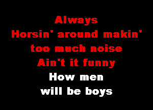 Always
Horsin' around makin'
too much noise
Ain't it funnyr
How men
will be boys