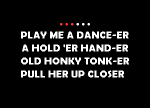 PLAV ME A DANCE-ER
A HOLD 'ER HAND-ER
OLD HONKV TONK-ER
PULL HER UP CLOSER